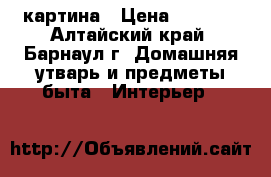 картина › Цена ­ 1 000 - Алтайский край, Барнаул г. Домашняя утварь и предметы быта » Интерьер   